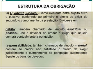 ESTRUTURA DA OBRIGAÇÃO
C) O vínculo jurídico – liame existente entre sujeito ativo
e passivo, conferindo ao primeiro o direito de exigir do
segundo o cumprimento da prestação. Divide-se em:
débito: também chamado de vínculo espiritual ou
pessoal, une o devedor ao credor e exige que aquele
cumpra pontualmente a obrigação.
responsabilidade: também chamado de vínculo material,
confere ao credor não satisfeito o direito de exigir
judicialmente o cumprimento da obrigação, submetendo
àquele os bens do devedor.

 