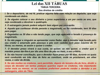 Lei das XII TÁBUAS
•

•
•
•
•

•
•

•
•

•

TÁBUA TERCEIRA
• Dos direitos de crédito
l. Se o depositário, de má fé, praticar alguma falta com relação ao depósito, que seja
condenado em dobro.
2. Se alguém colocar o seu dinheiro a juros superiores a um por cento ao ano, que
seja condenado a devolver o quádruplo.
3. O estrangeiro jamais poderá adquirir bem algum por usucapião.
4. Aquele que confessar dívida perante o magistrado, ou for condenado, terá 30 dias
para pagar.
5. Esgotados os 30 dias e não tendo pago, que seja agarrado e levado à presença do
magistrado.
6. Se não pagar e ninguém se apresentar como fiador, que o devedor seja levado pelo
seu credor e amarrado pelo pescoço e pés com cadeias com peso máximo de 15
libras; ou menos, se assim o quiser o credor.
7. O devedor preso viverá à sua custa, se quiser; se não quiser, o credor que o
mantém preso dar-Ihe-á por dia uma libra de pão ou mais, a seu critério.
8. Se não houver conciliação, que o devedor fique preso por 60 dias, durante os quais
será conduzido em três dias de feira ao comitium, onde se proclamará, em altas
vozes, o valor da dívida.
9. Se não muitos os credores, será permitido, depois do terceiro dia de feira, dividir o
corpo do devedor em tantos pedaços quantos sejam os credores, não importando
cortar mais ou menos; se os credores preferirem poderão vender o devedor a um
estrangeiro, além do Tibre.

 