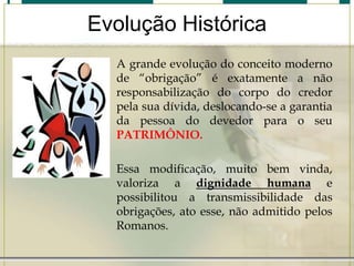 Evolução Histórica
A grande evolução do conceito moderno
de “obrigação” é exatamente a não
responsabilização do corpo do credor
pela sua dívida, deslocando-se a garantia
da pessoa do devedor para o seu
PATRIMÔNIO.
Essa modificação, muito bem vinda,
valoriza a dignidade humana e
possibilitou a transmissibilidade das
obrigações, ato esse, não admitido pelos
Romanos.

 