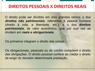 DIREITOS PESSOAIS X DIREITOS REAIS
O direito pode ser dividido em dois grandes ramos: o dos
direitos não patrimoniais, referentes à pessoa humana
(direito à vida, a liberdade, etc.), e o dos direitos
patrimoniais, de valor econômico, que por sua vez se
dividem em reais e obrigacionais.
Os primeiros integram o direito das coisas.

Os obrigacionais, pessoais ou de crédito compõem o direito
das obrigações. O direito pessoal confere ao credor o direito
de exigir do devedor determinada prestação.

 