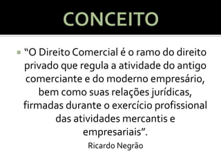    “O Direito Comercial é o ramo do direito
    privado que regula a atividade do antigo
     comerciante e do moderno empresário,
        bem como suas relações jurídicas,
    firmadas durante o exercício profissional
           das atividades mercantis e
                 empresariais”.
                  Ricardo Negrão
 