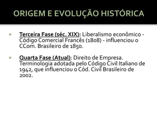    Terceira Fase (séc. XIX): Liberalismo econômico -
    Código Comercial Francês (1808) - influenciou o
    CCom. Brasileiro de 1850.
   Quarta Fase (Atual): Direito de Empresa.
    Terminologia adotada pelo Código Civil Italiano de
    1942, que influenciou o Cód. Civil Brasileiro de
    2002.
 