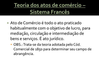    Ato de Comércio é todo o ato praticado
    habitualmente com o objetivo de lucro, para
    mediação, circulação e intermediação de
    bens e serviços. É ato jurídico.
     OBS.: Trata-se da teoria adotada pelo Cód.
     Comercial de 1850 para determinar seu campo de
     abrangência.
 