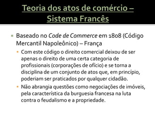    Baseado no Code de Commerce em 1808 (Código
    Mercantil Napoleônico) – França
     Com este código o direito comercial deixou de ser
      apenas o direito de uma certa categoria de
      profissionais (corporações de ofício) e se torna a
      disciplina de um conjunto de atos que, em princípio,
      poderiam ser praticados por qualquer cidadão.
     Não abrangia questões como negociações de imóveis,
      pela característica da burguesia francesa na luta
      contra o feudalismo e a propriedade.
 