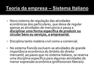    Novo sistema de regulação das atividades
    econômicas dos particulares, que deixa de regular
    apenas as atividades de mercancia e passa a
    disciplinar uma forma específica de produzir ou
    circular bens ou serviços, a empresarial.
   Disciplina tanto matéria civil como a comercial.
   No sistema francês excluem-se atividades de grande
    importância econômica do âmbito do direito
    mercantil, ao passo que no sistema italiano, se reserva
    uma disciplina específica para algumas atividades de
    menor expressão econômica (profissionais liberais).
 