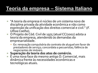  “A teoria da empresa é núcleo de um sistema novo de
  disciplina privada da atividade econômica e não como
  expressão da unificação dos direitos comercial e civil.” (F.
  Ulhoa Coelho).
 O Projeto de Cód. Civil de 1975 (atual CC/2002) adota a
  teoria da empresa, atendendo às demandas da
  empresarialidade.
     Ex: renovação compulsória do contrato de aluguel em favor de
      prestadores de serviço; concordata a pecuaristas; falência de
      negociantes de imóveis.
   Superação da teoria dos atos de comércio.
   É uma nova face do mesmo antigo D. Comercial, mais
    dinâmica frente às necessidades econômicas e
    tecnológicas atuais.
 