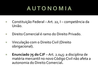    Constituição Federal – Art. 22, I – competência da
    União.

   Direito Comercial é ramo do Direito Privado.

   Vinculação com o Direito Civil (Direito
    obrigacional).

   Enunciado 75 do CJF – Art. 2.045: a disciplina de
    matéria mercantil no novo Código Civil não afeta a
    autonomia do Direito Comercial.
 