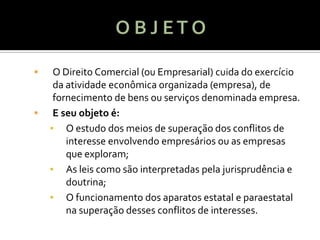     O Direito Comercial (ou Empresarial) cuida do exercício
     da atividade econômica organizada (empresa), de
     fornecimento de bens ou serviços denominada empresa.
    E seu objeto é:
    ▪ O estudo dos meios de superação dos conflitos de
        interesse envolvendo empresários ou as empresas
        que exploram;
    ▪ As leis como são interpretadas pela jurisprudência e
        doutrina;
    ▪ O funcionamento dos aparatos estatal e paraestatal
        na superação desses conflitos de interesses.
 