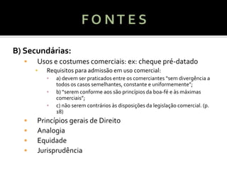 B) Secundárias:
     Usos e costumes comerciais: ex: cheque pré-datado
      ▪   Requisitos para admissão em uso comercial:
          ▪   a) devem ser praticados entre os comerciantes “sem divergência a
              todos os casos semelhantes, constante e uniformemente”;
          ▪   b) “serem conforme aos são princípios da boa-fé e às máximas
              comerciais”;
          ▪   c) não serem contrários às disposições da legislação comercial. (p.
              18)
     Princípios gerais de Direito
     Analogia
     Equidade
     Jurisprudência
 