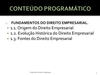 1.   FUNDAMENTOS DO DIREITO EMPRESARIAL.
    1.1. Origem do Direito Empresarial
    1.2. Evolução Histórica do Direito Empresarial
    1.3. Fontes do Direito Empresarial




               Profa. Ms. Priscila Y. Sakamoto        3
 
