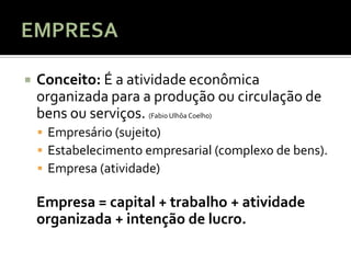    Conceito: É a atividade econômica
    organizada para a produção ou circulação de
    bens ou serviços. (Fabio Ulhôa Coelho)
     Empresário (sujeito)
     Estabelecimento empresarial (complexo de bens).
     Empresa (atividade)

    Empresa = capital + trabalho + atividade
    organizada + intenção de lucro.
 