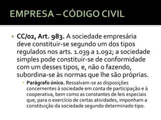   CC/02, Art. 983. A sociedade empresária
    deve constituir-se segundo um dos tipos
    regulados nos arts. 1.039 a 1.092; a sociedade
    simples pode constituir-se de conformidade
    com um desses tipos, e, não o fazendo,
    subordina-se às normas que lhe são próprias.
      ▪ Parágrafo único. Ressalvam-se as disposições
        concernentes à sociedade em conta de participação e à
        cooperativa, bem como as constantes de leis especiais
        que, para o exercício de certas atividades, imponham a
        constituição da sociedade segundo determinado tipo.
 
