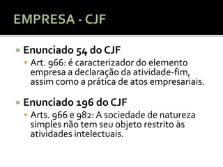    Enunciado 54 do CJF
     Art. 966: é caracterizador do elemento
     empresa a declaração da atividade-fim,
     assim como a prática de atos empresariais.

   Enunciado 196 do CJF
     Arts. 966 e 982: A sociedade de natureza
     simples não tem seu objeto restrito às
     atividades intelectuais.
 
