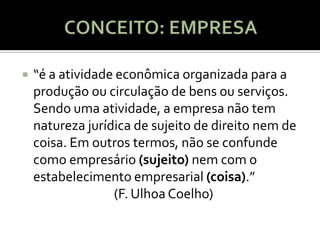    “é a atividade econômica organizada para a
    produção ou circulação de bens ou serviços.
    Sendo uma atividade, a empresa não tem
    natureza jurídica de sujeito de direito nem de
    coisa. Em outros termos, não se confunde
    como empresário (sujeito) nem com o
    estabelecimento empresarial (coisa).”
                  (F. Ulhoa Coelho)
 