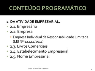 2. DA ATIVIDADE EMPRESARIAL.
   2.1. Empresário
   2.2. Empresa
     Empresa Individual de Responsabilidade Limitada
     (LEI Nº 12.441/2011)
   2.3. Livros Comerciais
   2.4. Estabelecimento Empresarial
   2.5. Nome Empresarial

               Profa. Ms. Priscila Y. Sakamoto          4
 