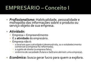    Profissionalismo: Habitualidade, pessoalidade e
    monopólio das informações sobre o produto ou
    serviço objeto de sua empresa.
   Atividade:
     Empresa = Empreendimento
     É a atividade do empresário.
     Empresa não é:
      ▪ o local em que a atividade é desenvolvida, ou o estabelecimento
        comercial (a empresa foi reformada);
      ▪ o sujeito de direito (a empresa faliu);
      ▪ sinônimo de sociedade (fulano e beltrano abriram uma empresa).

   Econômica: busca gerar lucro para quem a explora.
 