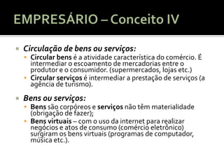    Circulação de bens ou serviços:
     Circular bens é a atividade característica do comércio. É
      intermediar o escoamento de mercadorias entre o
      produtor e o consumidor. (supermercados, lojas etc.)
     Circular serviços é intermediar a prestação de serviços (a
      agência de turismo).
   Bens ou serviços:
     Bens são corpóreos e serviços não têm materialidade
      (obrigação de fazer);
     Bens virtuais – com o uso da internet para realizar
      negócios e atos de consumo (comércio eletrônico)
      surgiram os bens virtuais (programas de computador,
      música etc.).
 