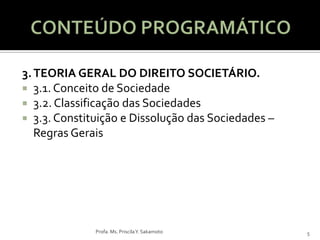 3. TEORIA GERAL DO DIREITO SOCIETÁRIO.
 3.1. Conceito de Sociedade
 3.2. Classificação das Sociedades
 3.3. Constituição e Dissolução das Sociedades –
   Regras Gerais




              Profa. Ms. Priscila Y. Sakamoto       5
 