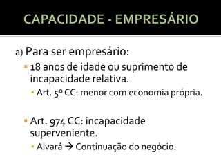 a) Para ser empresário:
  18 anos de idade ou suprimento de
  incapacidade relativa.
   ▪ Art. 5º CC: menor com economia própria.

  Art. 974 CC: incapacidade
  superveniente.
   ▪ Alvará  Continuação do negócio.
 
