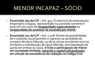    Enunciado 203 do CJF – Art. 974: O exercício da empresa por
    empresário incapaz, representado ou assistido somente é
    possível nos casos de incapacidade superveniente ou
    incapacidade do sucessor na sucessão por morte.
   Enunciado 221 do CJF – Art. 1.028: Diante da possibilidade
    de o contrato social permitir o ingresso na sociedade do
    sucessor de sócio falecido, ou de os sócios acordarem com os
    herdeiros a substituição de sócio falecido, sem liquidação da
    quota em ambos os casos, é lícita a participação de menor
    em sociedade limitada, estando o capital integralizado,
    em virtude da inexistência de vedação no Código Civil.
 