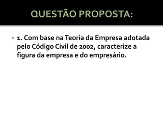    1. Com base na Teoria da Empresa adotada
    pelo Código Civil de 2002, caracterize a
    figura da empresa e do empresário.
 