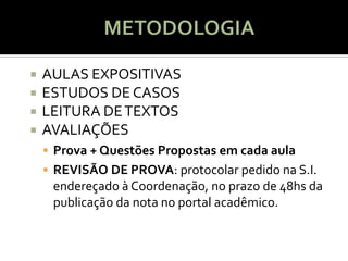    AULAS EXPOSITIVAS
   ESTUDOS DE CASOS
   LEITURA DE TEXTOS
   AVALIAÇÕES
     Prova + Questões Propostas em cada aula
     REVISÃO DE PROVA: protocolar pedido na S.I.
     endereçado à Coordenação, no prazo de 48hs da
     publicação da nota no portal acadêmico.
 