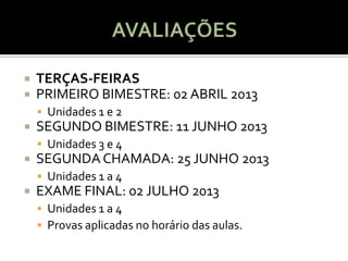    TERÇAS-FEIRAS
   PRIMEIRO BIMESTRE: 02 ABRIL 2013
     Unidades 1 e 2
   SEGUNDO BIMESTRE: 11 JUNHO 2013
     Unidades 3 e 4
   SEGUNDA CHAMADA: 25 JUNHO 2013
     Unidades 1 a 4
   EXAME FINAL: 02 JULHO 2013
     Unidades 1 a 4
     Provas aplicadas no horário das aulas.
 