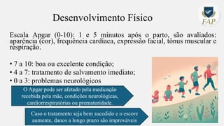 Desenvolvimento Físico
Escala Apgar (0-10): 1 e 5 minutos após o parto, são avaliados:
aparência (cor), frequência cardíaca, expressão facial, tônus muscular e
respiração.
• 7 a 10: boa ou excelente condição;
• 4 a 7: tratamento de salvamento imediato;
• 0 a 3: problemas neurológicos
O Apgar pode ser afetado pela medicação
recebida pela mãe, condições neurológicas,
cardiorrespiratórias ou prematuridade.
Caso o tratamento seja bem sucedido e o escore
aumente, danos a longo prazo são improváveis
 