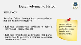 Desenvolvimento Físico
REFLEXOS
Reações físicas involuntárias desencadeadas
por um estímulo especifico.
• Reflexos adaptativos: auxiliam o bebê a
sobreviver (sugar, engolir)
• Reflexos primitivos: controlados por partes
primitivas do cérebro, a maioria desaparece
dos 6 meses a 1 ano.
Alguns reflexos
permanecem na vida
adulta. Ex: piscar,
bocejar, tremer,
reflexo pupilar.
 