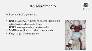 Ao Nascimento
❖ Recém nascido prematuro
• RNPT: Desenvolvimento pulmonar incompleto,
articulações e densidade óssea.
• RNPT: osteopenia da prematuridade.
• MMII abduzidos e rodados externamente.
• Força da gravidade atuando.
 