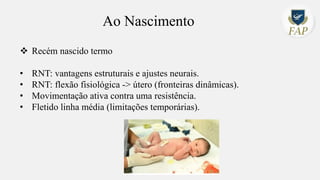 Ao Nascimento
❖ Recém nascido termo
• RNT: vantagens estruturais e ajustes neurais.
• RNT: flexão fisiológica -> útero (fronteiras dinâmicas).
• Movimentação ativa contra uma resistência.
• Fletido linha média (limitações temporárias).
 
