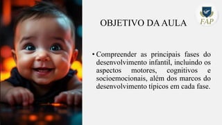 OBJETIVO DAAULA
• Compreender as principais fases do
desenvolvimento infantil, incluindo os
aspectos motores, cognitivos e
socioemocionais, além dos marcos do
desenvolvimento típicos em cada fase.
 