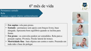 6º mês de vida
Permanece sentado
Rola
Alcança e segura objetos unilateralmente
• Em supino: rola para prono.
• Sentado : permanece sem apoio com braços livres, base
alargada. Apresenta bom equilíbrio quando se inclina para
frente.
• Em prono : os cotovelos podem ser estendidos. Rola para a
posição supina. Pivoteia. Flexão lateral do tronco.
• Motricidade fina : bate objetos um contra o outro. Preensão em
toda mão e base do polegar.
 