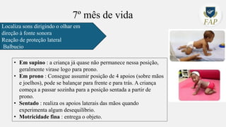 7º mês de vida
Localiza sons dirigindo o olhar em
direção à fonte sonora
Reação de proteção lateral
Balbucio
• Em supino : a criança já quase não permanece nessa posição,
geralmente virase logo para prono.
• Em prono : Consegue assumir posição de 4 apoios (sobre mãos
e joelhos), pode se balançar para frente e para trás. A criança
começa a passar sozinha para a posição sentada a partir de
prono.
• Sentado : realiza os apoios laterais das mãos quando
experimenta algum desequilíbrio.
• Motricidade fina : entrega o objeto.
 