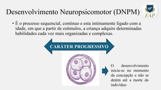 Desenvolvimento Neuropsicomotor (DNPM)
• É o processo sequencial, contínuo e esta intimamente ligado com a
idade, em que a partir de estímulos, a criança adquire determinadas
habilidades cada vez mais organizadas e complexas.
CARÁTER PROGRESSIVO
O desenvolvimento
inicia-se no momento
da concepção e não se
detém até a morte do
indivíduo
 