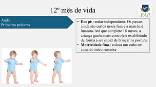 12º mês de vida
Anda
Primeiras palavras
• Em pé : andar independente. Os passos
ainda são curtos nessa fase e a marcha é
imatura. Até que complete 18 meses, a
criança ganha mais controle e estabilidade
de forma a ser capaz de brincar na postura.
• Motricidade fina : coloca um cubo em
cima do outro, encaixe
 