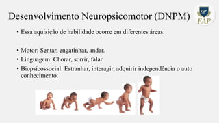 Desenvolvimento Neuropsicomotor (DNPM)
• Essa aquisição de habilidade ocorre em diferentes áreas:
• Motor: Sentar, engatinhar, andar.
• Linguagem: Chorar, sorrir, falar.
• Biopsicossocial: Estranhar, interagir, adquirir independência o auto
conhecimento.
 