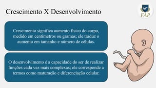 Crescimento X Desenvolvimento
Crescimento significa aumento físico do corpo,
medido em centímetros ou gramas; ele traduz o
aumento em tamanho e número de células.
O desenvolvimento é a capacidade do ser de realizar
funções cada vez mais complexas; ele corresponde a
termos como maturação e diferenciação celular.
 