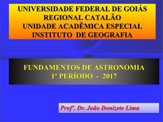 UNIVERSIDADE FEDERAL DE GOIÁS
REGIONAL CATALÃO
UNIDADE ACADÊMICA ESPECIAL
INSTITUTO DE GEOGRAFIA
FUNDAMENTOS DE ASTRONOMIA
1º PERÍODO - 2017
Profº. Dr. João Donizete Lima
 