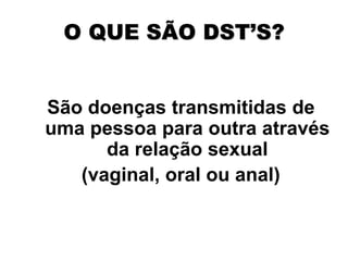 O QUE SÃO DST’S?
São doenças transmitidas de
uma pessoa para outra através
da relação sexual
(vaginal, oral ou anal)
 
