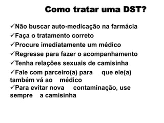 Não buscar auto-medicação na farmácia
Faça o tratamento correto
Procure imediatamente um médico
Regresse para fazer o acompanhamento
Tenha relações sexuais de camisinha
Fale com parceiro(a) para que ele(a)
também vá ao médico
Para evitar nova contaminação, use
sempre a camisinha
Como tratar uma DST?
 