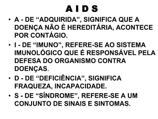 • A - DE “ADQUIRIDA”, SIGNIFICA QUE A
DOENÇA NÃO É HEREDITÁRIA, ACONTECE
POR CONTÁGIO.
• I - DE “IMUNO”, REFERE-SE AO SISTEMA
IMUNOLÓGICO QUE É RESPONSÁVEL PELA
DEFESA DO ORGANISMO CONTRA
DOENÇAS.
• D - DE “DEFICIÊNCIA”, SIGNIFICA
FRAQUEZA, INCAPACIDADE.
• S - DE “SÍNDROME”, REFERE-SE A UM
CONJUNTO DE SINAIS E SINTOMAS.
A I D S
 