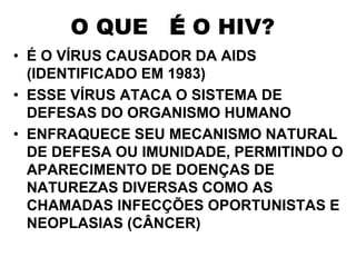 O QUE É O HIV?
• É O VÍRUS CAUSADOR DA AIDS
(IDENTIFICADO EM 1983)
• ESSE VÍRUS ATACA O SISTEMA DE
DEFESAS DO ORGANISMO HUMANO
• ENFRAQUECE SEU MECANISMO NATURAL
DE DEFESA OU IMUNIDADE, PERMITINDO O
APARECIMENTO DE DOENÇAS DE
NATUREZAS DIVERSAS COMO AS
CHAMADAS INFECÇÕES OPORTUNISTAS E
NEOPLASIAS (CÂNCER)
 