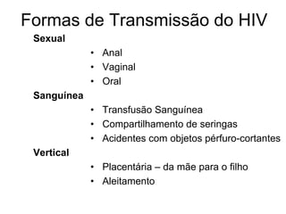 Formas de Transmissão do HIV
Sexual
• Anal
• Vaginal
• Oral
Sanguínea
• Transfusão Sanguínea
• Compartilhamento de seringas
• Acidentes com objetos pérfuro-cortantes
Vertical
• Placentária – da mãe para o filho
• Aleitamento
 