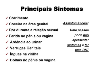 Corrimento
 Coceira na área genital
 Dor durante a relação sexual
 Ferida no pênis ou vagina
 Ardência ao urinar
 Verrugas Genitais
 Ínguas na virilha
 Bolhas no pênis ou vagina
Principais Sintomas
Assintomático/a:
Uma pessoa
pode não
apresentar
sintomas e ter
uma DST
 