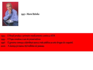 1997–Morre Betinho
1993 - O Brasilproduz o primeiromedicamentocontra a AIDS
1995 - O Papacondenao uso de preservativos
1996- O governocomeçaa distribuir paraa rede públicaas sete drogasdo coquetel.
2000 - A doençajá matou18,8 milhõesde pessoas.
 