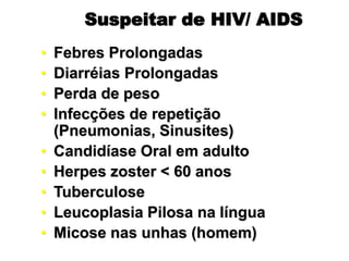 Suspeitar de HIV/ AIDS
• Febres Prolongadas
• Diarréias Prolongadas
• Perda de peso
• Infecções de repetição
(Pneumonias, Sinusites)
• Candidíase Oral em adulto
• Herpes zoster < 60 anos
• Tuberculose
• Leucoplasia Pilosa na língua
• Micose nas unhas (homem)
 