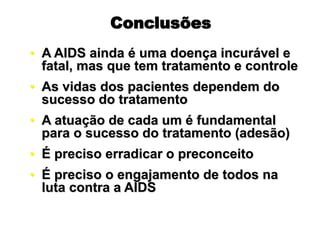 Conclusões
• A AIDS ainda é uma doença incurável e
fatal, mas que tem tratamento e controle
• As vidas dos pacientes dependem do
sucesso do tratamento
• A atuação de cada um é fundamental
para o sucesso do tratamento (adesão)
• É preciso erradicar o preconceito
• É preciso o engajamento de todos na
luta contra a AIDS
 