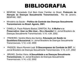 BEMFAM. Sociedade Civil Bem Estar Familiar no Brasil. Protocolo de
Atenção às Doenças Sexualmente Transmissíveis. Rio de Janeiro.
BEMFAM, 1997.
 Ministério da Saúde – Política de Controle das Doenças Sexualmente
Transmissíveis no Brasil. Agosto, 2001.
 CANELLA, Paulo Roberto Bastos; SANTOA, Rui. A Mulher e o
Preservativo: Usar ou Não Usar... Eis a Questão! In: Jornal Brasileiro de
Doenças Sexualmente Transmissíveis. V.14, n.04, 2002.
 PINHEIRO, Vandira Maria dos Santos. Educação em Saúde no
Quotidiano Educacional. In: Jornal Brasileiro de Doenças Sexualmente
Transmissíveis. V.12, n.02, 2000
 PASSOS, Mauro Romero Leal. O Descompasso do Combate às DST. In:
Jornal Brasileiro de Doenças Sexualmente Transmissíveis. V.14, n.01, 2002
 BRUNO, Zenilce Vieira. A Sexualidade e as Doenças Sexualmente
Transmissíveis. In: Jornal Brasileiro de Doenças Sexualmente
Transmissíveis. V.14, n.02, 2002
BIBLIOGRAFIA
 