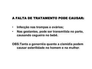 A FALTA DE TRATAMENTO PODE CAUSAR:
• Infecção nas trompas e ovários;
• Nas gestantes, pode ser transmitida no parto,
causando cegueira no bebê.
OBS:Tanto a gonorréia quanto a clamídia podem
causar esterilidade no homem e na mulher.
Gonorréia e clamídia
 